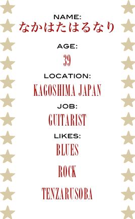 name:
なかはたはるなり
age:
39
location:
Kagoshima Japan
job:
Guitarist
likes:
Blues
Rock
tenzarusoba